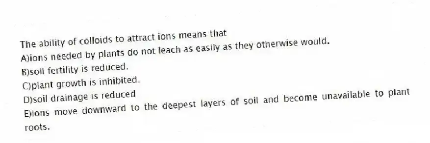The ability of colloids to attract ions means that
A)ions needed by plants do not leach as easily as they otherwise would.
B)soil fertility is reduced.
C)plant growth is inhibited.
D)soil drainage is reduced
E)ions move downward to the deepest layers of soil and become unavailable to plant roots.