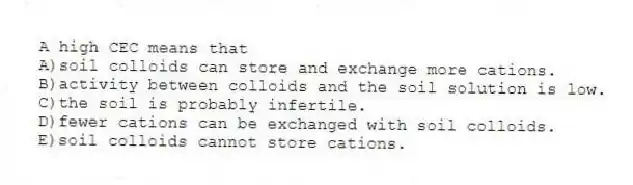 A high CEC means that
A)soil colloids can store and exchange more cations.
B)activity between colloids and the soil solution is low.
C)the soil is probably infertile.
D)fewer cations can be exchanged with soil colloids.
E)soil colloids cannot store cations.