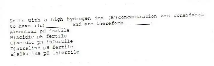 Soils with a high hydrogen ion (H⁺)concentration are considered to have a(n)________ and are therefore ________.
A)neutral pH fertile
B)acidic pH fertile
C)acidic pH infertile
D)alkaline pH fertile
E)alkaline pH infertile