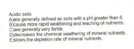 Acidic soils
A)are generally defined as soils with a pH greater than 6.
B)cause more rapid weathering and leaching of nutrients.
C)are generally very fertile.
D)decreases the chemical weathering of mineral nutrients.
E)slows the depletion rate of mineral nutrients.