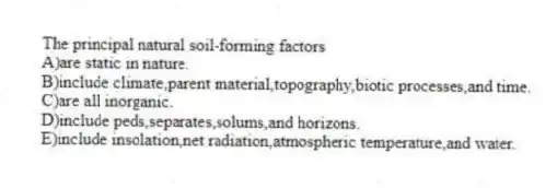 The principal natural soil-forming factors
A)are static in nature.
B)include climate,parent material,topography,biotic processes,and time.
C)are all inorganic.
D)include peds,separates,solums,and horizons.
E)include insolation,net radiation,atmospheric temperature,and water.