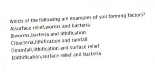 Which of the following are examples of soil forming factors?
A)surface relief,worms and bacteria
B)worms,bacteria and lithification
C)bacteria,lithification and rainfall
D)rainfall,lithification and surface relief
E)lithification,surface relief and bacteria