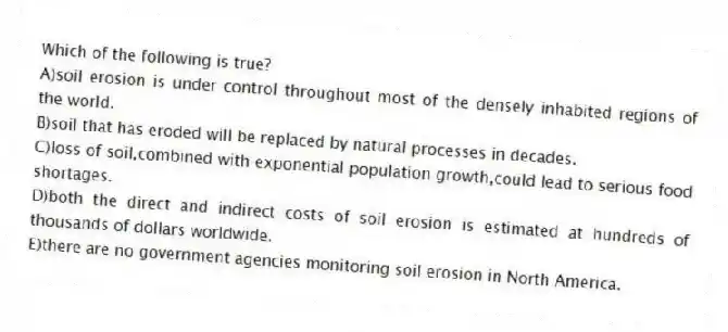 Which of the following is true?
A)soil erosion is under control throughout most of the densely inhabited regions of the world.
B)soil that has eroded will be replaced by natural processes in decades.
C)loss of soil,combined with exponential population growth,could lead to serious food shortages.
D)both the direct and indirect costs of soil erosion is estimated at hundreds of thousands of dollars worldwide.
E)there are no government agencies monitoring soil erosion in North America.