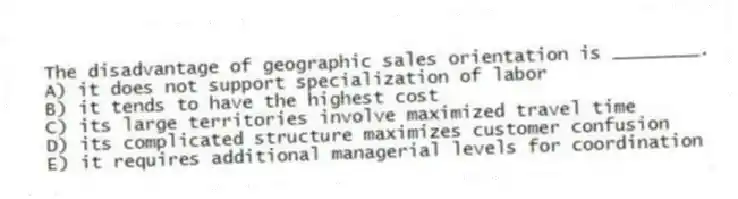 The disadvantage of geographic sales orientation is ________.
A) it does not support specialization of labor
B) it tends to have the highest cost
C) its large territories involve maximized travel time
D) its complicated structure maximizes customer confusion
E) it requires additional managerial levels for coordination