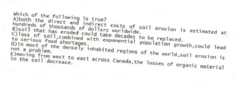 Which of the following is true?
A)both the direct and indirect costs of soil erosion is estimated at hundreds of thousands of dollars worldwide.
B)soil that has eroded could take decades to be replaced.
C)loss of soil,combined with exponential population growth,could lead to serious food shortages.
D)in most of the densely inhabited regions of the world,soil erosion is not a problem.
E)moving from west to east across Canada,the losses of organic material in the soil decrease.
