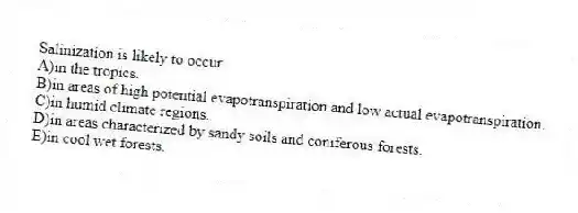 Salinization is likely to occur
A)in the tropics.
B)in areas of high potential evapotranspiration and low actual evapotranspiration.
C)in humid climate regions.
D)in areas characterized by sandy soils and coniferous forests.
E)in cool wet forests.