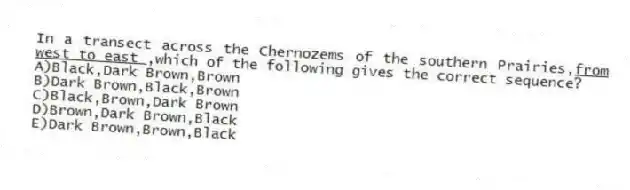 In a transect across the Chernozems of the southern Prairies,<u>from west to east </u>,which of the following gives the correct sequence?
A)Black,Dark Brown,Brown
B)Dark Brown,Black,Brown
C)Black,Brown,Dark Brown
D)Brown,Dark Brown,Black
E)Dark Brown,Brown,Black