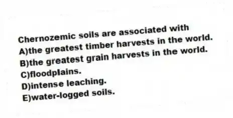 Chernozemic soils are associated with
A)the greatest timber harvests in the world.
B)the greatest grain harvests in the world.
C)floodplains.
D)intense leaching.
E)water-logged soils.