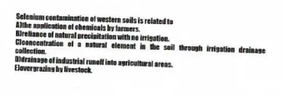 Selenium contamination of western soils is related to
A)the application of chemicals by farmers.
B)reliance of natural precipitation with no irrigation.
C)concentration of a natural element in the soil through irrigation drainage collection.
D)drainage of industrial runoff into agricultural areas.
E)overgrazing by livestock.