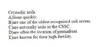 Cryosolic soils
A)form quickly.
B)are one of the oldest recognized soil orders.
C)are not really soils in the CSSC.
D)are often the location of permafrost.
E)are known for their high fertility.