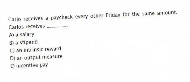 Carlo receives a paycheck every other Friday for the same amount. Carlos receives ________.
A) a salary
B) a stipend
C) an intrinsic reward
D) an output measure
E) incentive pay