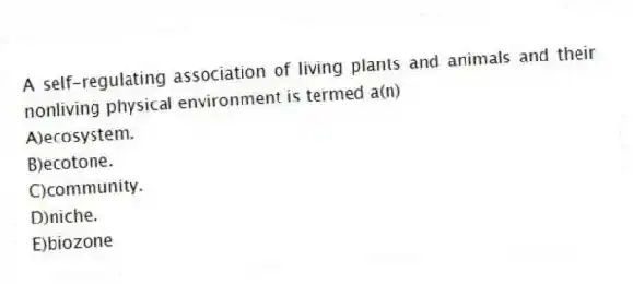 A self-regulating association of living plants and animals and their nonliving physical environment is termed a(n)
A)ecosystem.
B)ecotone.
C)community.
D)niche.
E)biozone
