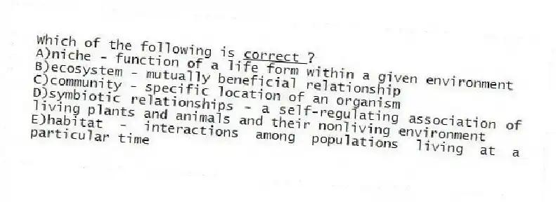 Which of the following is <u> correct </u>?
A)niche - function of a life form within a given environment
B)ecosystem - mutually beneficial relationship
C)community - specific location of an organism
D)symbiotic relationships - a self-regulating association of living plants and animals and their nonliving environment
E)habitat - interactions among populations living at a particular time