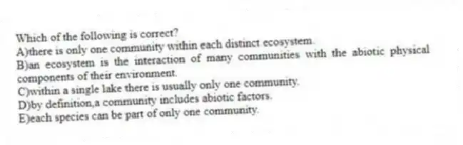 Which of the following is correct?
A)there is only one community within each distinct ecosystem.
B)an ecosystem is the interaction of many communities with the abiotic physical components of their environment.
C)within a single lake there is usually only one community.
D)by definition,a community includes abiotic factors.
E)each species can be part of only one community.