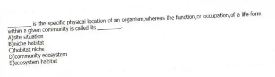 ________ is the specific physical location of an organism,whereas the function,or occupation,of a life-form within a given community is called its ________.
A)site situation
B)niche habitat
C)habitat niche
D)community ecosystem
E)ecosystem habitat