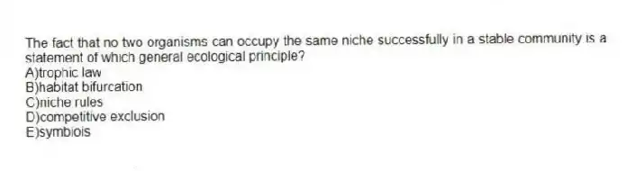 The fact that no two organisms can occupy the same niche successfully in a stable community is a statement of which general ecological principle?
A)trophic law
B)habitat bifurcation
C)niche rules
D)competitive exclusion
E)symbiois