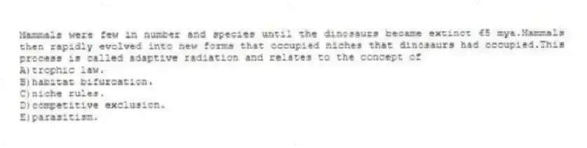 Mammals were few in number and species until the dinosaurs became extinct 65 mya.Mammals then rapidly evolved into new forms that occupied niches that dinosaurs had occupied.This process is called adaptive radiation and relates to the concept of
A)trophic law.
B)habitat bifurcation.
C)niche rules.
D)competitive exclusion.
E)parasitism.
