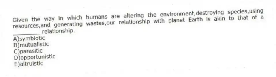 Given the way in which humans are altering the environment,destroying species,using resources,and generating wastes,our relationship with planet Earth is akin to that of a ________ relationship.
A)symbiotic
B)mutualistic
C)parasitic
D)opportunistic
E)altruistic