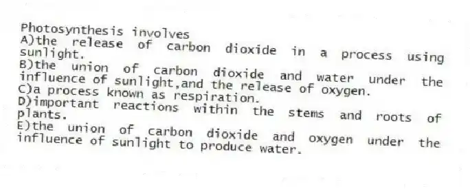 Photosynthesis involves
A)the release of carbon dioxide in a process using sunlight.
B)the union of carbon dioxide and water under the influence of sunlight,and the release of oxygen.
C)a process known as respiration.
D)important reactions within the stems and roots of plants.
E)the union of carbon dioxide and oxygen under the influence of sunlight to produce water.