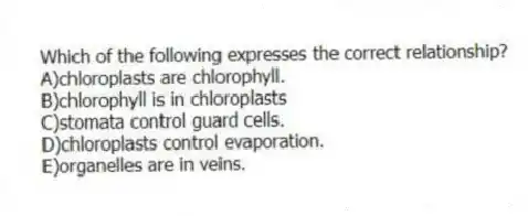 Which of the following expresses the correct relationship?
A)chloroplasts are chlorophyll.
B)chlorophyll is in chloroplasts
C)stomata control guard cells.
D)chloroplasts control evaporation.
E)organelles are in veins.