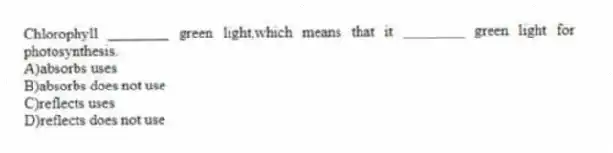 Chlorophyll ________ green light,which means that it ________ green light for photosynthesis.
A)absorbs uses
B)absorbs does not use
C)reflects uses
D)reflects does not use