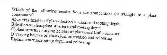 Which of the following results from the competition for sunlight in a plant community?
A)varying heights of plants,leaf orientation and rooting depth
B)leaf orientation,plant structure,and rooting depth
C)plant structure,varying heights of plants,and leaf orientation
D)varying heights of plants,leaf orientation and colouring
E)plant structure,rooting depth and colouring