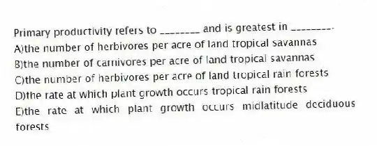 Primary productivity refers to ________ and is greatest in ________.
A)the number of herbivores per acre of land tropical savannas
B)the number of carnivores per acre of land tropical savannas
C)the number of herbivores per acre of land tropical rain forests
D)the rate at which plant growth occurs tropical rain forests
E)the rate at which plant growth occurs midlatitude deciduous forests