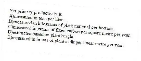 Net primary productivity is
A)measured in tons per liter.
B)measured in kilograms of plant material per hectare.
C)measured in grams of fixed carbon per square metre per year.
D)estimated based on plant height.
E)measured in brams of plant stalk per linear metre per year.