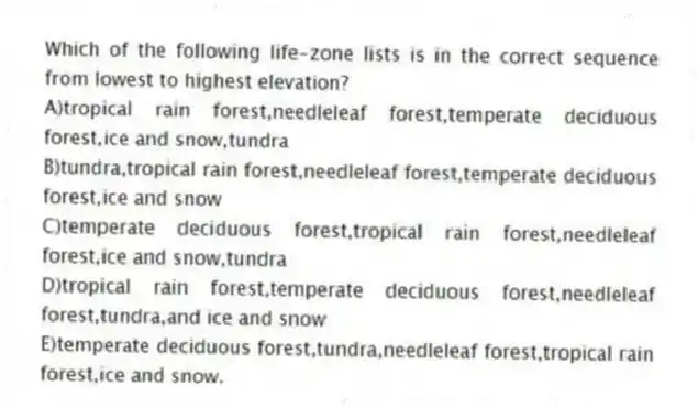 Which of the following life-zone lists is in the correct sequence from lowest to highest elevation?
A)tropical rain forest,needleleaf forest,temperate deciduous forest,ice and snow,tundra
B)tundra,tropical rain forest,needleleaf forest,temperate deciduous forest,ice and snow
C)temperate deciduous forest,tropical rain forest,needleleaf forest,ice and snow,tundra
D)tropical rain forest,temperate deciduous forest,needleleaf forest,tundra,and ice and snow
E)temperate deciduous forest,tundra,needleleaf forest,tropical rain forest,ice and snow.