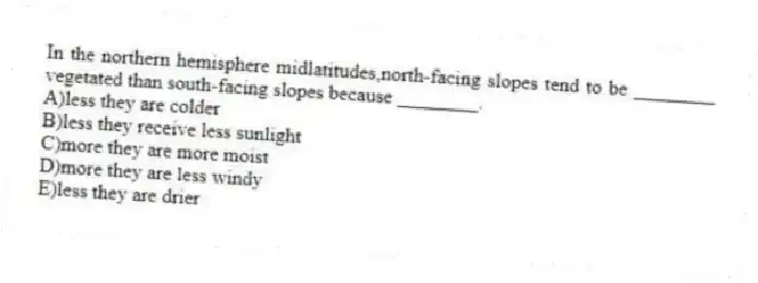 In the northern hemisphere midlatitudes,north-facing slopes tend to be ________ vegetated than south-facing slopes because ________.
A)less they are colder
B)less they receive less sunlight
C)more they are more moist
D)more they are less windy
E)less they are drier