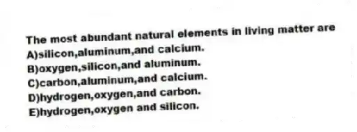 The most abundant natural elements in living matter are
A)silicon,aluminum,and calcium.
B)oxygen,silicon,and aluminum.
C)carbon,aluminum,and calcium.
D)hydrogen,oxygen,and carbon.
E)hydrogen,oxygen and silicon.