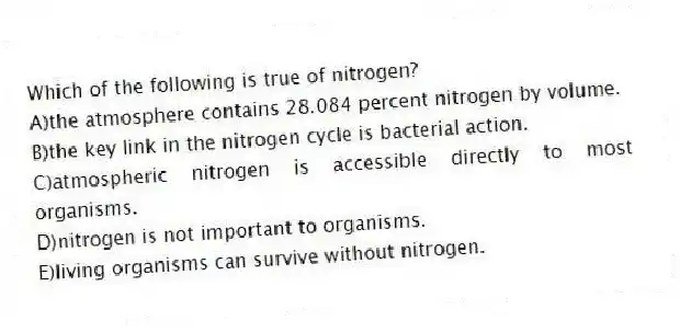 Which of the following is true of nitrogen?
A)the atmosphere contains 28.084 percent nitrogen by volume.
B)the key link in the nitrogen cycle is bacterial action.
C)atmospheric nitrogen is accessible directly to most organisms.
D)nitrogen is not important to organisms.
E)living organisms can survive without nitrogen.