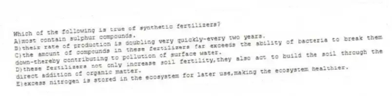 Which of the following is true of synthetic fertilizers?
A)most contain sulphur compounds.
B)their rate of production is doubling very quickly-every two years.
C)the amount of compounds in these fertilizers far exceeds the ability of bacteria to break them down-thereby contributing to pollution of surface water.
D)these fertilizers not only increase soil fertility,they also act to build the soil through the direct addition of organic matter.
E)excess nitrogen is stored in the ecosystem for later use,making the ecosystem healthier.