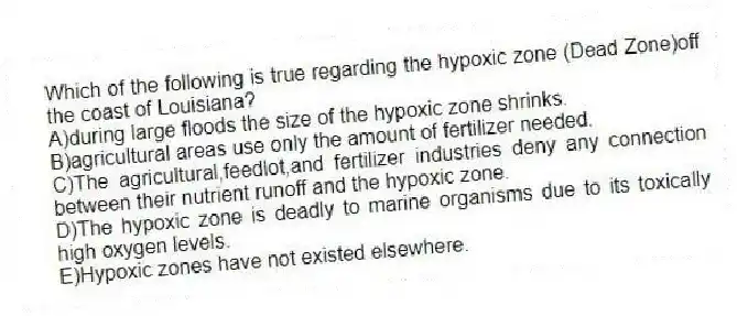 Which of the following is true regarding the hypoxic zone (Dead Zone)off the coast of Louisiana?
A)during large floods the size of the hypoxic zone shrinks.
B)agricultural areas use only the amount of fertilizer needed.
C)The agricultural,feedlot,and fertilizer industries deny any connection between their nutrient runoff and the hypoxic zone.
D)The hypoxic zone is deadly to marine organisms due to its toxically high oxygen levels.
E)Hypoxic zones have not existed elsewhere.