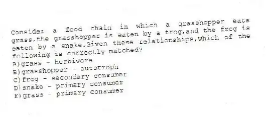 Consider a food chain in which a grasshopper eats grass,the grasshopper is eaten by a frog,and the frog is eaten by a snake.Given these relationships,which of the following is correctly matched?
A)grass - herbivore
B)grasshopper - autotroph
C)frog - secondary consumer
D)snake - primary consumer
E)grass - primary consumer