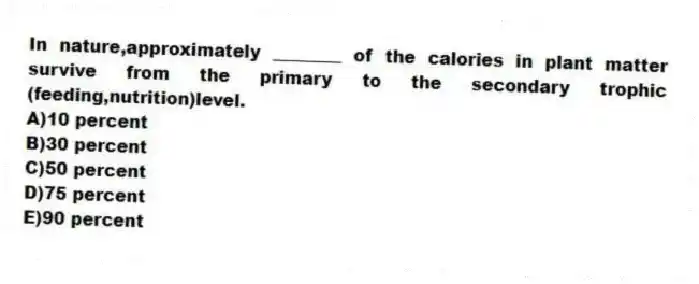 In nature,approximately ________ of the calories in plant matter survive from the primary to the secondary trophic (feeding,nutrition)level.
A)10 percent
B)30 percent
C)50 percent
D)75 percent
E)90 percent