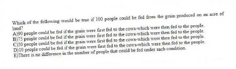 Which of the following would be true if 100 people could be fed from the grain produced on an acre of land?
A)90 people could be fed if the grain were first fed to the cows-which were then fed to the people.
B)75 people could be fed if the grain were first fed to the cows-which were then fed to the people.
C)50 people could be fed if the grain were first fed to the cows-which were then fed to the people.
D)10 people could be fed if the grain were first fed to the cows-which were then fed to the people.
E)There is no difference in the number of people that could be fed under each condition.
