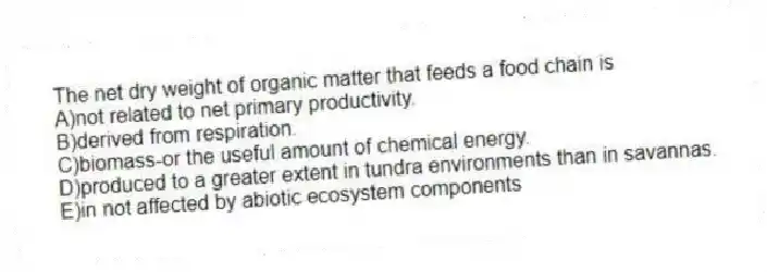 The net dry weight of organic matter that feeds a food chain is
A)not related to net primary productivity.
B)derived from respiration.
C)biomass-or the useful amount of chemical energy.
D)produced to a greater extent in tundra environments than in savannas.
E)in not affected by abiotic ecosystem components