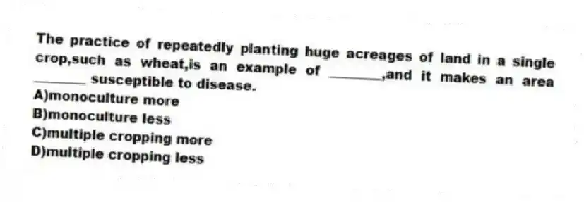 The practice of repeatedly planting huge acreages of land in a single crop,such as wheat,is an example of ________,and it makes an area ________ susceptible to disease.
A)monoculture more
B)monoculture less
C)multiple cropping more
D)multiple cropping less