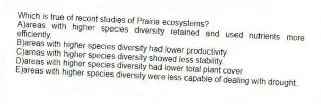 Which is true of recent studies of Prairie ecosystems?
A)areas with higher species diversity retained and used nutrients more efficiently.
B)areas with higher species diversity had lower productivity.
C)areas with higher species diversity showed less stability.
D)areas with higher species diversity had lower total plant cover.
E)areas with higher species diversity were less capable of dealing with drought.