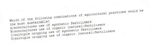Which of the following combinations of agricultural practices would be the most sustainable?
A)monocultures use of synthetic fertilizers
B)monocultures use of organic (natural)fertilizers
C)multiple cropping use of synthetic fertilizers
D)multiple cropping use of organic (natural)fertilizers
