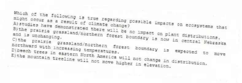 Which of the following is true regarding possible impacts on ecosystems that might occur as a result of climate change?
A)studies have demonstrated there will be no impact on plant distributions.
B)the prairie grassland/northern forest boundary is now in central Nebraska and is unchanging.
C)the prairie grassland/northern forest boundary is expected to move northward with increasing temperatures.
D)beech trees in eastern North America will not change in distribution.
E)the mountain treeline will not move higher in elevation.