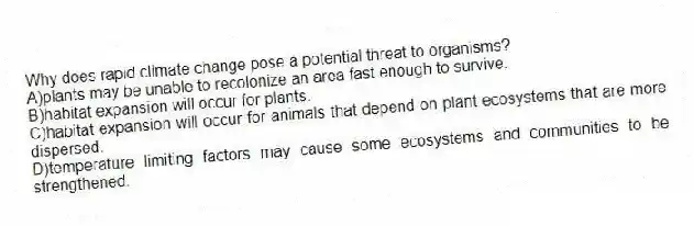 Why does rapid climate change pose a potential threat to organisms?
A)plants may be unable to recolonize an area fast enough to survive.
B)habitat expansion will occur for plants.
C)habitat expansion will occur for animals that depend on plant ecosystems that are more dispersed.
D)temperature limiting factors may cause some ecosystems and communities to be strengthened.