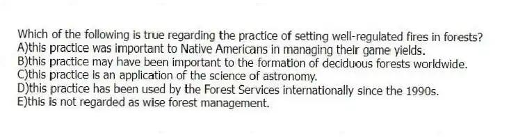 Which of the following is true regarding the practice of setting well-regulated fires in forests?
A)this practice was important to Native Americans in managing their game yields.
B)this practice may have been important to the formation of deciduous forests worldwide.
C)this practice is an application of the science of astronomy.
D)this practice has been used by the Forest Services internationally since the 1990s.
E)this is not regarded as wise forest management.