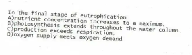 In the final stage of eutrophication
A)nutrient concentration increases to a maximum.
B)photosynthesis extends throughout the water column.
C)production exceeds respiration.
D)oxygen supply meets oxygen demand