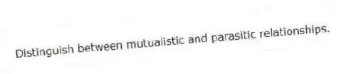 Distinguish between mutualistic and parasitic relationships.