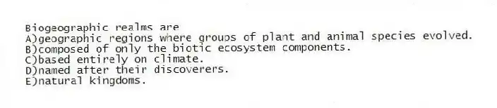 Biogeographic realms are
A)geographic regions where groups of plant and animal species evolved.
B)composed of only the biotic ecosystem components.
C)based entirely on climate.
D)named after their discoverers.
E)natural kingdoms.