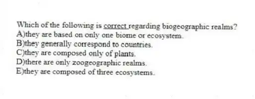 Which of the following is <u> correct </u> regarding biogeographic realms?
A)they are based on only one biome or ecosystem.
B)they generally correspond to countries.
C)they are composed only of plants.
D)there are only zoogeographic realms.
E)they are composed of three ecosystems.