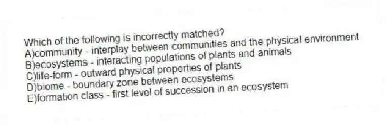 Which of the following is incorrectly matched?
A)community - interplay between communities and the physical environment
B)ecosystems - interacting populations of plants and animals
C)life-form - outward physical properties of plants
D)biome - boundary zone between ecosystems
E)formation class - first level of succession in an ecosystem