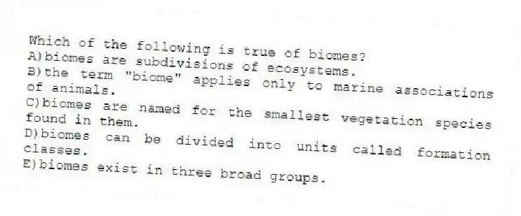 Which of the following is true of biomes?
A)biomes are subdivisions of ecosystems.
B)the term "biome" applies only to marine associations of animals.
C)biomes are named for the smallest vegetation species found in them.
D)biomes can be divided into units called formation classes.
E)biomes exist in three broad groups.